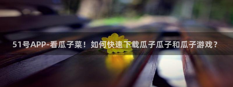 51吃瓜备用线路：51号APP-看瓜子菜！如何快速下载瓜子瓜子和瓜子游戏？
