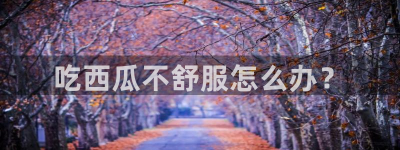 51吃瓜网 张津瑜：吃西瓜不舒服怎么办？